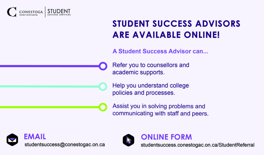Student Success Advisors are available online! A student success advisor can: refer to counsellors and academic supports;Help you understand college processes and policies; assist you in solving problems and communicating with staff and peers. Email: studentsuccess@conestogac.on.ca. Online form: studentsuccess.conestogac.on.caRefer a student for support