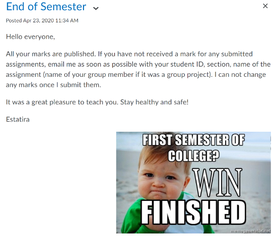 eConestoga announcement with text and a meme with a child pumping his fist. Meme says First semester of college? Win Finished. Announcement says End of Semester Posted APril 23. Hello everyone. All your marks are published. If you have not received a mark for any submitted assignments, email me as soon as possible with your student ID, section, name of the assignment (name of your group member if it was a group project). I can not change any marks once I submit them. It was a great pleasure to teach you. Stay healthy and safe! Estatira
