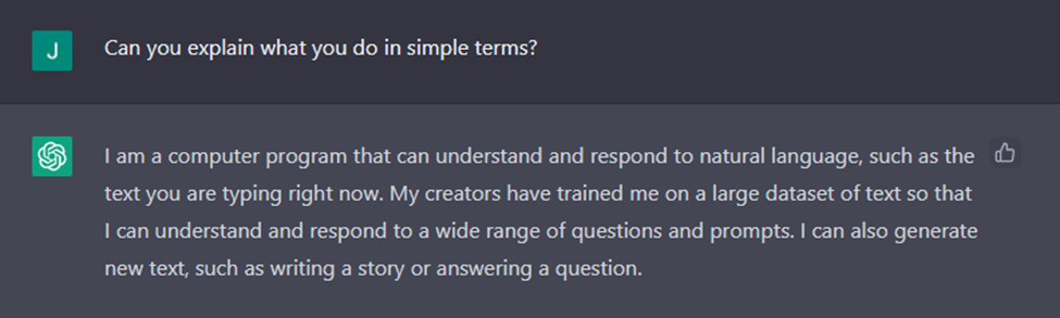 When asked "Can you explain what you do," ChatGPT generated the response "I am a computer program that can understand and respond to natural language, such as the text you are typing right now. My creators have trained me on a large dataset of text so that I can understand and respond to a wide range of questions and prompts. I can also generate new text, such as writing a story or answering a question."