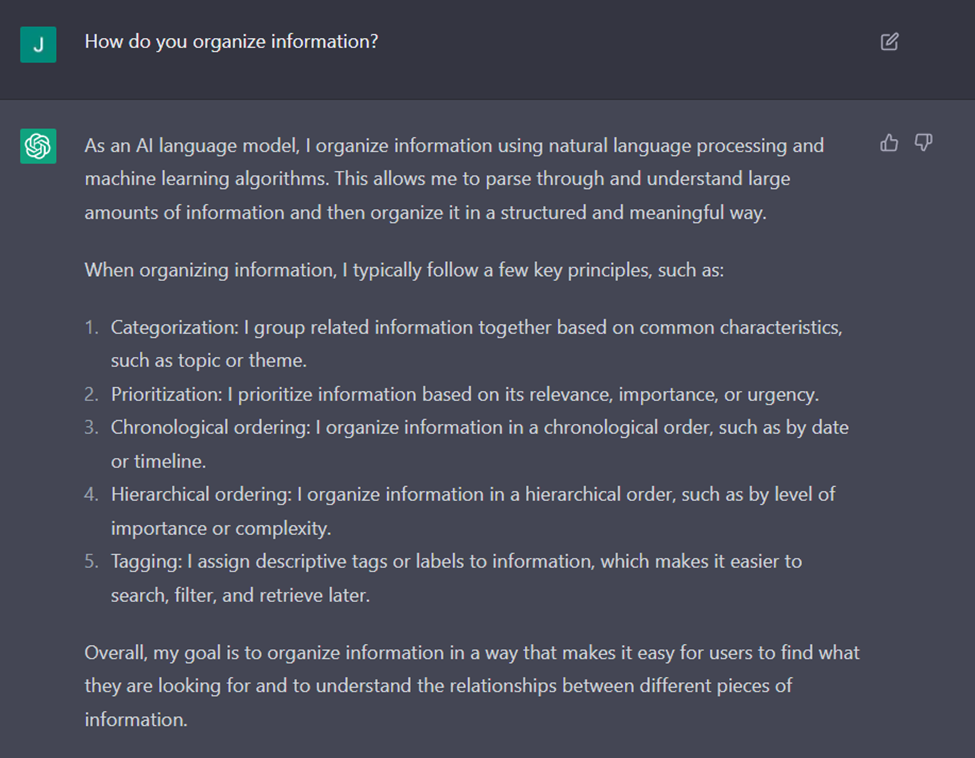 When asked "how do you organize information?" ChatGPT replied "As an AI language model, I organize information using natural language processing and machine learning algorithms. This allows me to parse through and understand large amounts of information and then organize it in a structured and meaningful way. When organizing information, I typically follow a few key principles, such as:

Categorization: I group related information together based on common characteristics, such as topic or theme.

Prioritization: I prioritize information based on its relevance, importance, or urgency.

Chronological ordering: I organize information in a chronological order, such as by date or timeline.

Hierarchical ordering: I organize information in a hierarchical order, such as by level of importance or complexity.

Tagging: I assign descriptive tags or labels to information, which makes it easier to search, filter, and retrieve later.

Overall, my goal is to organize information in a way that makes it easy for users to find what they are looking for and to understand the relationships between different pieces of information."