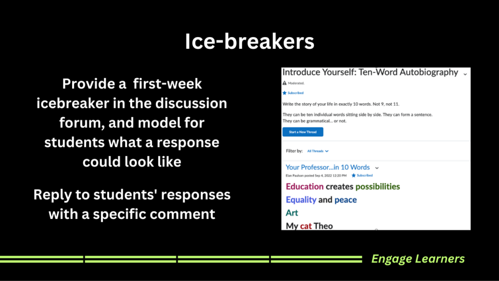Provide a first-week icebreaker in the discussion forum, and model for students what a response could look like Reply to students' responses with a specific comment