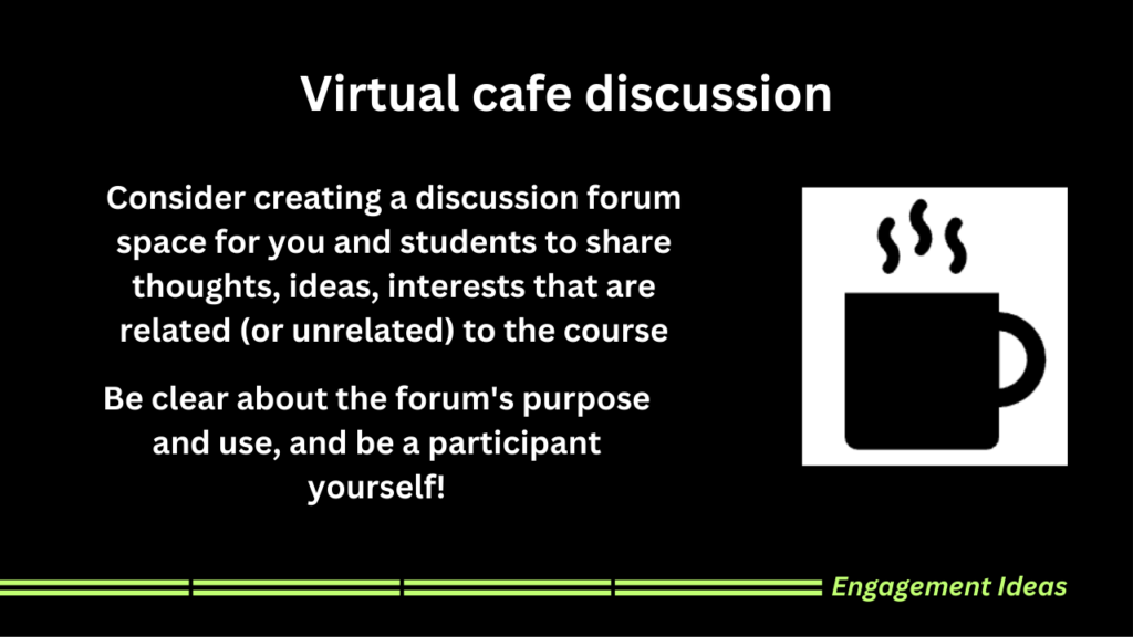 Consider creating a discussion forum space for you and students to share thoughts, ideas, interests that are related (or unrelated) to the course Be clear about the forum's purpose and use, and be a participant yourself!